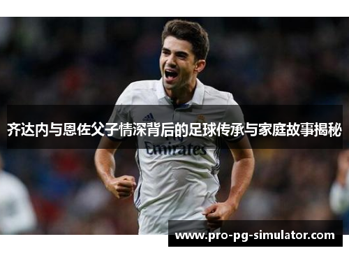 齐达内与恩佐父子情深背后的足球传承与家庭故事揭秘