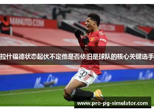 拉什福德状态起伏不定他是否依旧是球队的核心关键选手