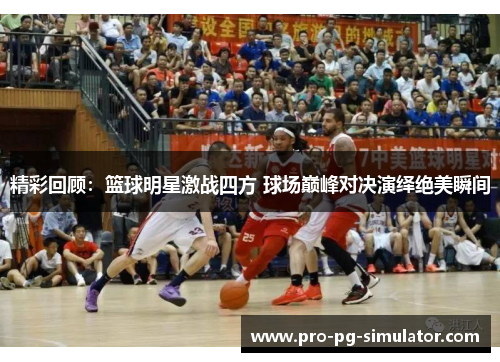 精彩回顾：篮球明星激战四方 球场巅峰对决演绎绝美瞬间