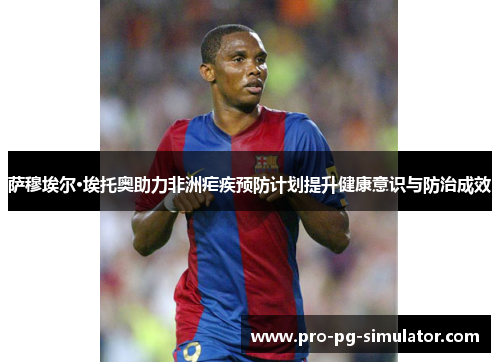 萨穆埃尔·埃托奥助力非洲疟疾预防计划提升健康意识与防治成效 萨穆埃尔·埃托奥助力非洲疟疾预防计划提升健康意识与防治成效