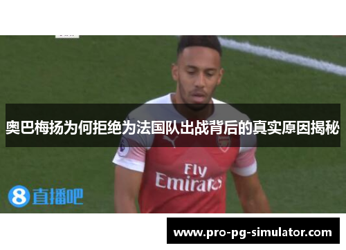 奥巴梅扬为何拒绝为法国队出战背后的真实原因揭秘