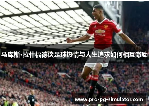 马库斯·拉什福德谈足球热情与人生追求如何相互激励 马库斯·拉什福德谈足球热情与人生追求如何相互激励