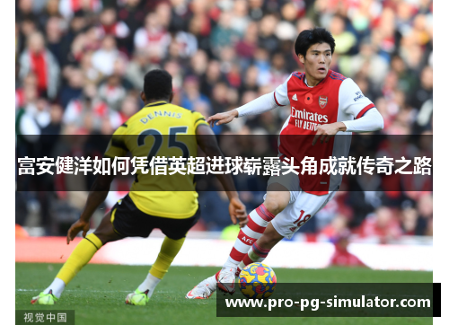 富安健洋如何凭借英超进球崭露头角成就传奇之路 富安健洋如何凭借英超进球崭露头角成就传奇之路