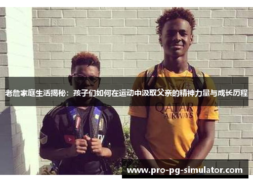 老詹家庭生活揭秘：孩子们如何在运动中汲取父亲的精神力量与成长历程