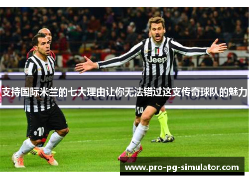支持国际米兰的七大理由让你无法错过这支传奇球队的魅力
