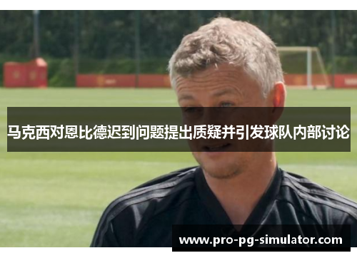 马克西对恩比德迟到问题提出质疑并引发球队内部讨论 马克西对恩比德迟到问题提出质疑并引发球队内部讨论