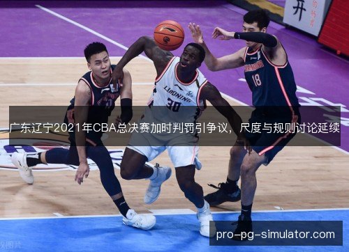 广东辽宁2021年CBA总决赛加时判罚引争议，尺度与规则讨论延续
